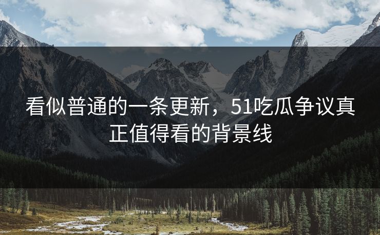 看似普通的一条更新，51吃瓜争议真正值得看的背景线