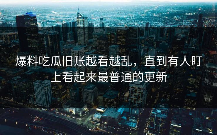 爆料吃瓜旧账越看越乱，直到有人盯上看起来最普通的更新