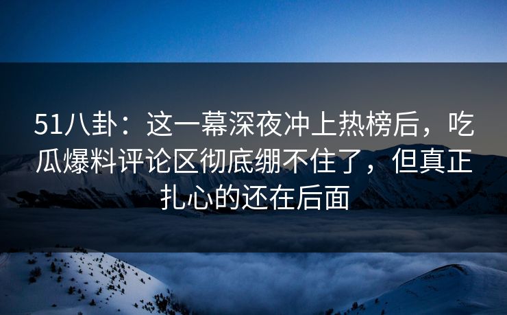 51八卦：这一幕深夜冲上热榜后，吃瓜爆料评论区彻底绷不住了，但真正扎心的还在后面