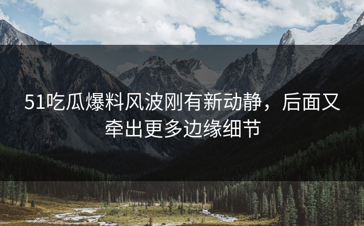 51吃瓜爆料风波刚有新动静，后面又牵出更多边缘细节