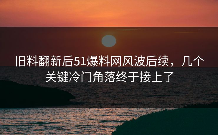 旧料翻新后51爆料网风波后续，几个关键冷门角落终于接上了