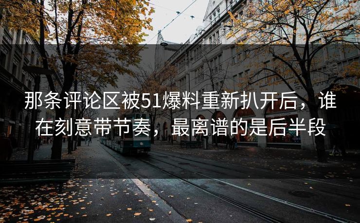 那条评论区被51爆料重新扒开后，谁在刻意带节奏，最离谱的是后半段