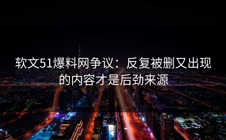 软文51爆料网争议：反复被删又出现的内容才是后劲来源