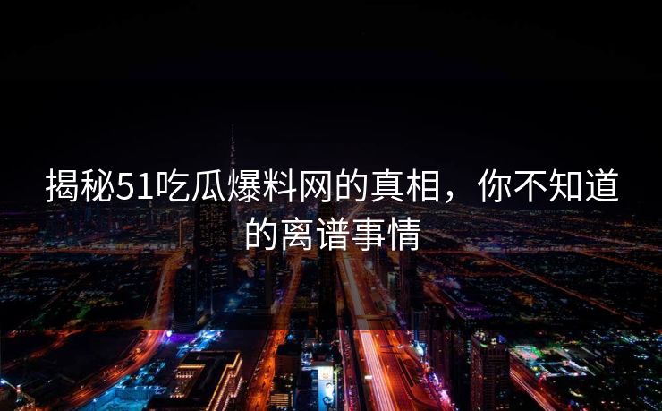 揭秘51吃瓜爆料网的真相，你不知道的离谱事情