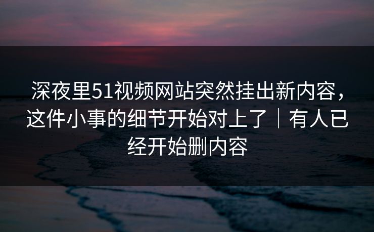 深夜里51视频网站突然挂出新内容，这件小事的细节开始对上了｜有人已经开始删内容