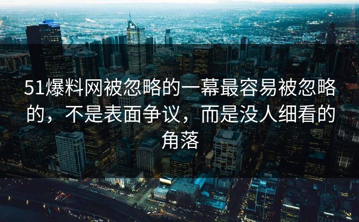 51爆料网被忽略的一幕最容易被忽略的，不是表面争议，而是没人细看的角落