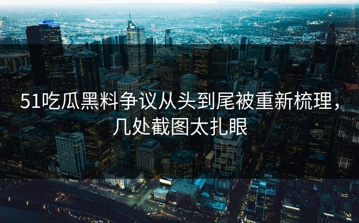 51吃瓜黑料争议从头到尾被重新梳理，几处截图太扎眼