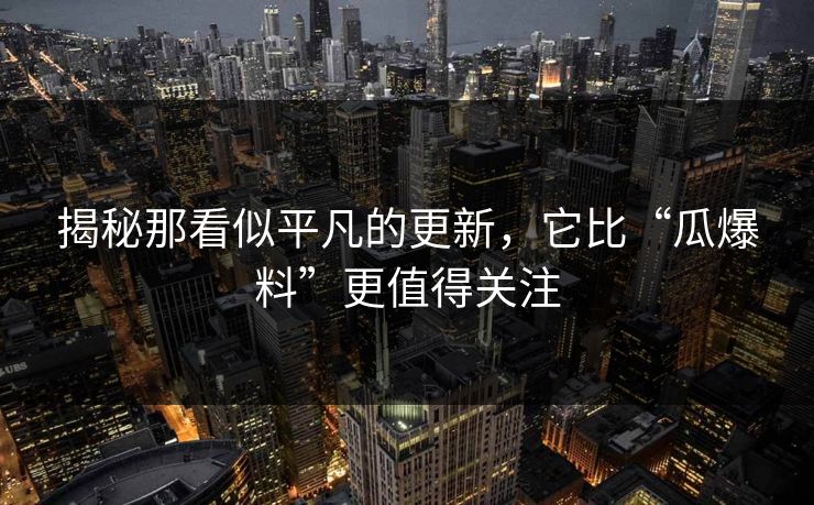 揭秘那看似平凡的更新，它比“瓜爆料”更值得关注
