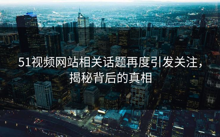 51视频网站相关话题再度引发关注，揭秘背后的真相