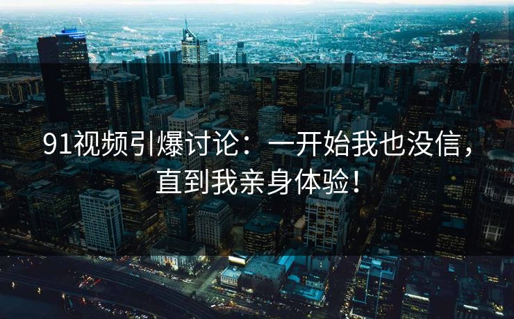 91视频引爆讨论：一开始我也没信，直到我亲身体验！