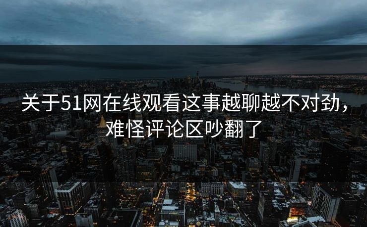 关于51网在线观看这事越聊越不对劲，难怪评论区吵翻了