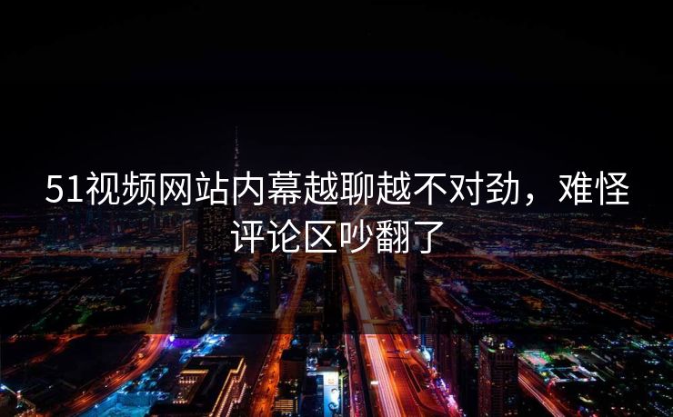51视频网站内幕越聊越不对劲，难怪评论区吵翻了