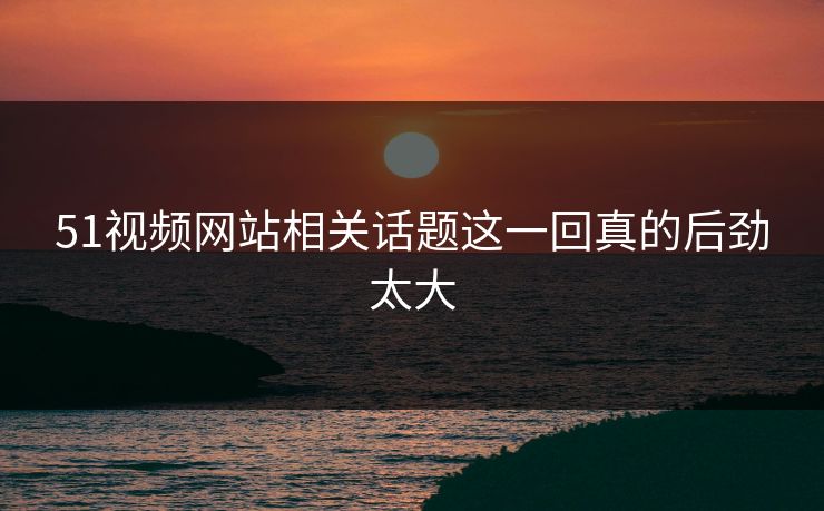 51视频网站相关话题这一回真的后劲太大