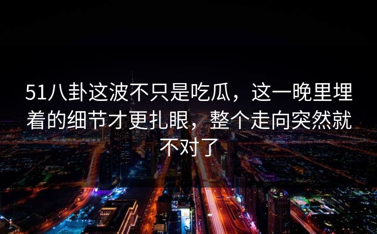 51八卦这波不只是吃瓜，这一晚里埋着的细节才更扎眼，整个走向突然就不对了