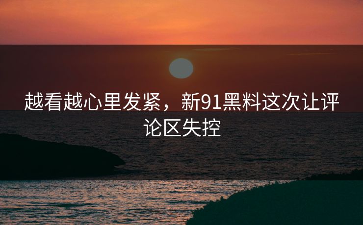 越看越心里发紧，新91黑料这次让评论区失控