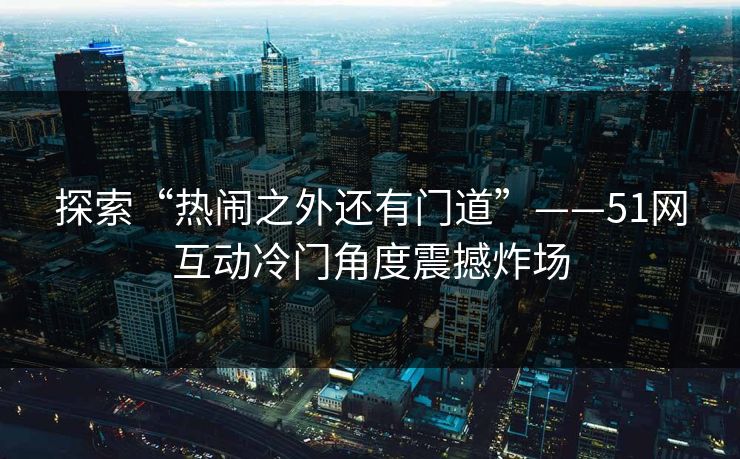 探索“热闹之外还有门道”——51网互动冷门角度震撼炸场