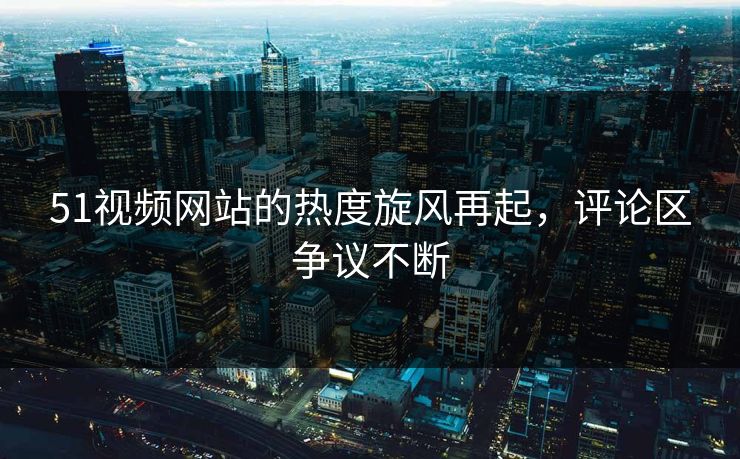 51视频网站的热度旋风再起，评论区争议不断