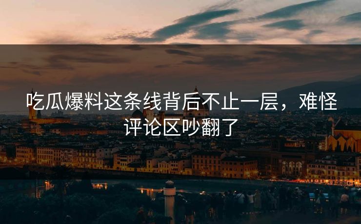 吃瓜爆料这条线背后不止一层，难怪评论区吵翻了