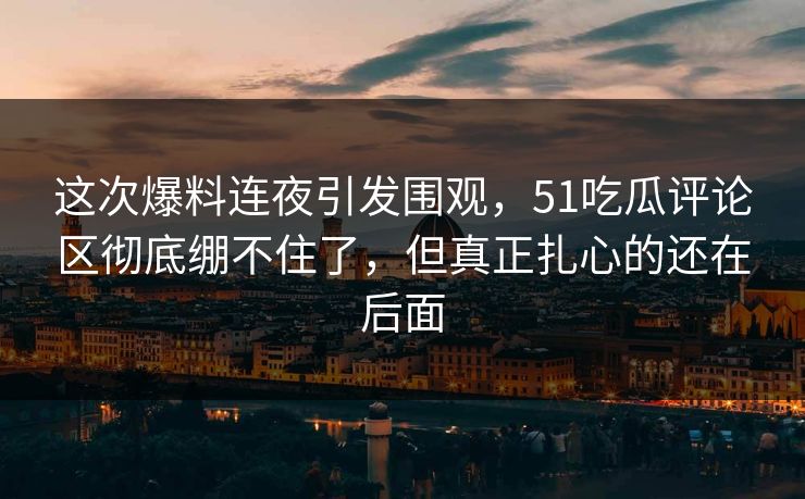 这次爆料连夜引发围观，51吃瓜评论区彻底绷不住了，但真正扎心的还在后面