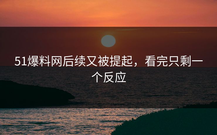 51爆料网后续又被提起，看完只剩一个反应