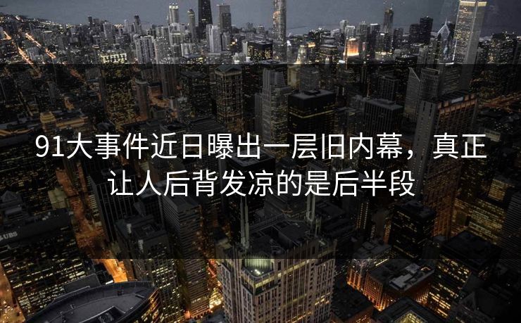 91大事件近日曝出一层旧内幕，真正让人后背发凉的是后半段