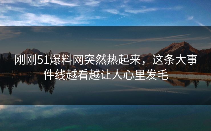 刚刚51爆料网突然热起来，这条大事件线越看越让人心里发毛
