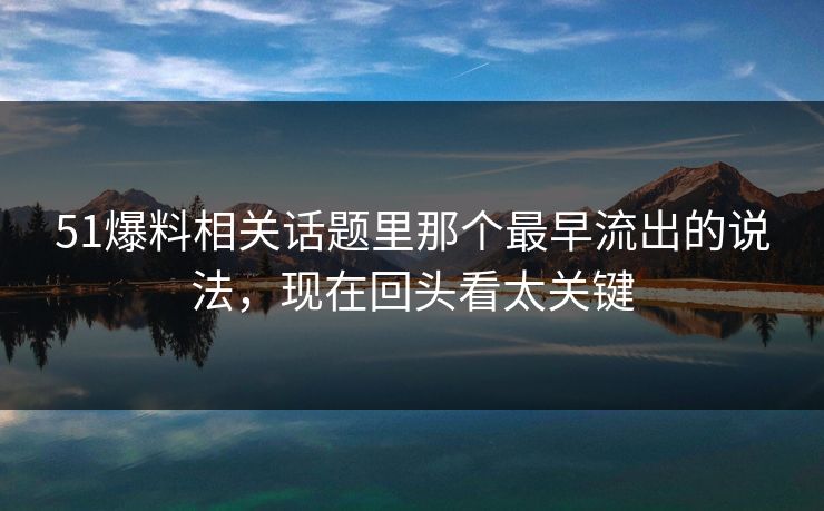 51爆料相关话题里那个最早流出的说法，现在回头看太关键