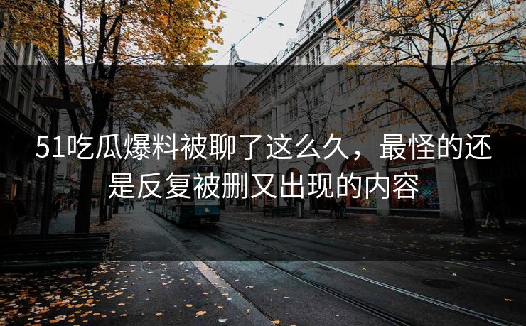 51吃瓜爆料被聊了这么久，最怪的还是反复被删又出现的内容