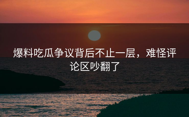 爆料吃瓜争议背后不止一层，难怪评论区吵翻了