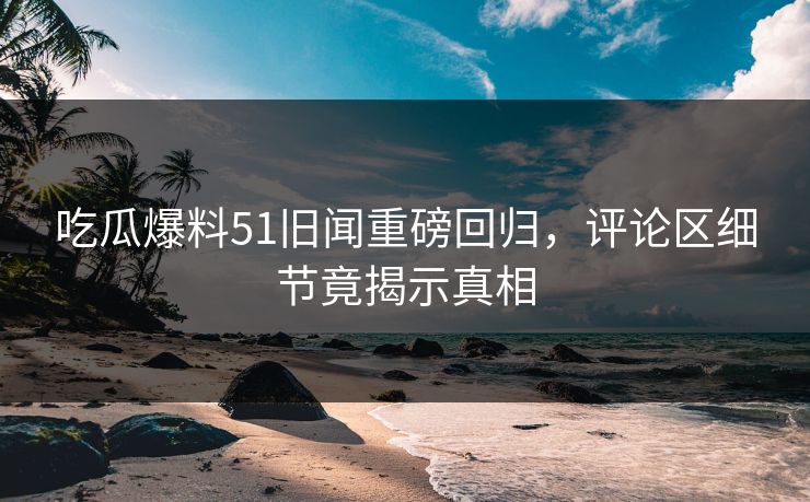 吃瓜爆料51旧闻重磅回归，评论区细节竟揭示真相