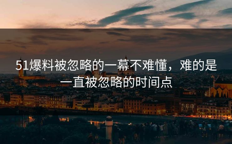 51爆料被忽略的一幕不难懂，难的是一直被忽略的时间点