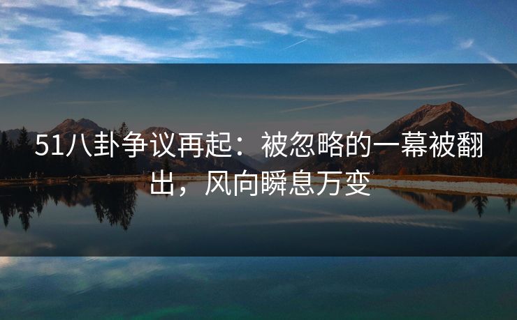 51八卦争议再起：被忽略的一幕被翻出，风向瞬息万变