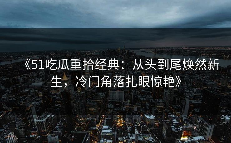 《51吃瓜重拾经典:从头到尾焕然新生,冷门角落扎眼惊艳》 《51吃瓜重拾经典:从头到尾焕然新生,冷门角落扎眼惊艳》