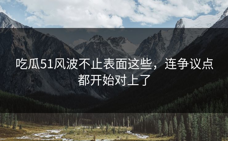 吃瓜51风波不止表面这些，连争议点都开始对上了