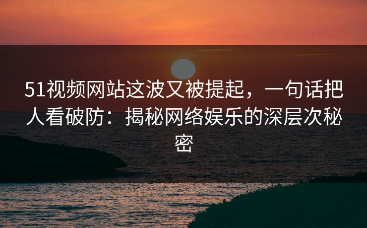 51视频网站这波又被提起，一句话把人看破防：揭秘网络娱乐的深层次秘密