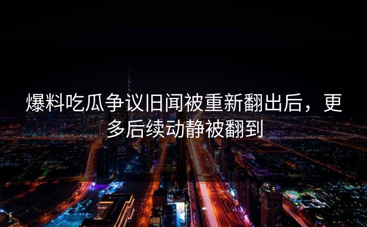 爆料吃瓜争议旧闻被重新翻出后,更多后续动静被翻到 爆料吃瓜争议旧闻被重新翻出后,更多后续动静被翻到