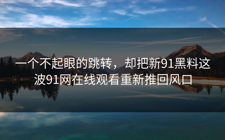 一个不起眼的跳转，却把新91黑料这波91网在线观看重新推回风口