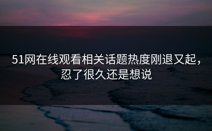 51网在线观看相关话题热度刚退又起,忍了很久还是想说 51网在线观看相关话题热度刚退又起,忍了很久还是想说