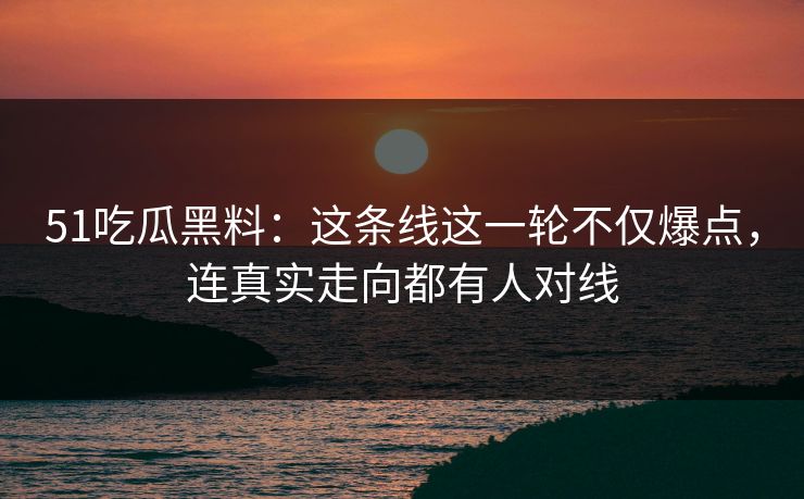 51吃瓜黑料:这条线这一轮不仅爆点,连真实走向都有人对线 51吃瓜黑料:这条线这一轮不仅爆点,连真实走向都有人对线