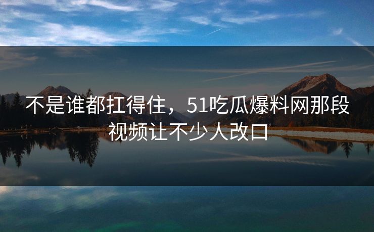 不是谁都扛得住,51吃瓜爆料网那段视频让不少人改口 不是谁都扛得住,51吃瓜爆料网那段视频让不少人改口