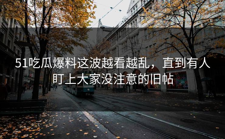 51吃瓜爆料这波越看越乱，直到有人盯上大家没注意的旧帖