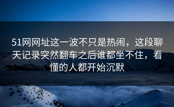 51网网址这一波不只是热闹，这段聊天记录突然翻车之后谁都坐不住，看懂的人都开始沉默