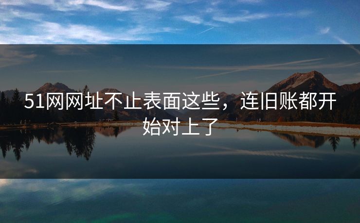 51网网址不止表面这些，连旧账都开始对上了