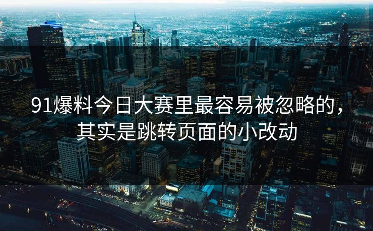 91爆料今日大赛里最容易被忽略的,其实是跳转页面的小改动 91爆料今日大赛里最容易被忽略的,其实是跳转页面的小改动