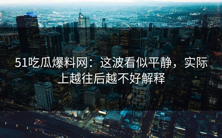 51吃瓜爆料网：这波看似平静，实际上越往后越不好解释
