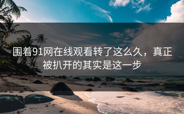 围着91网在线观看转了这么久,真正被扒开的其实是这一步 围着91网在线观看转了这么久,真正被扒开的其实是这一步