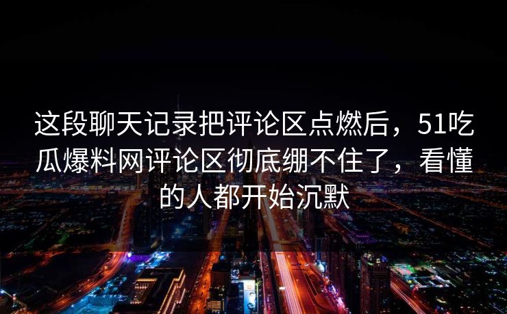 这段聊天记录把评论区点燃后,51吃瓜爆料网评论区彻底绷不住了,看懂的人都开始沉默 这段聊天记录把评论区点燃后,51吃瓜爆料网评论区彻底绷不住了,看懂的人都开始沉默