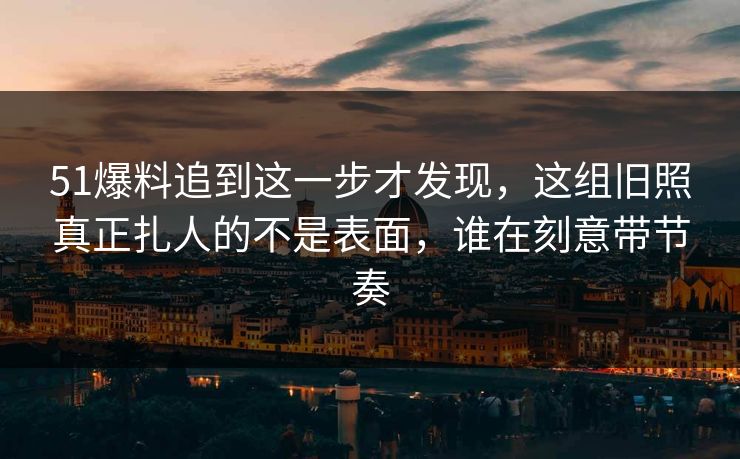 51爆料追到这一步才发现,这组旧照真正扎人的不是表面,谁在刻意带节奏 51爆料追到这一步才发现,这组旧照真正扎人的不是表面,谁在刻意带节奏