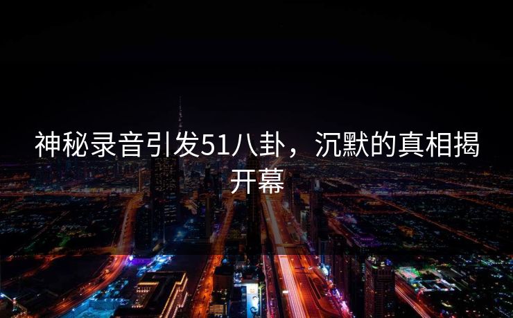 神秘录音引发51八卦，沉默的真相揭开幕