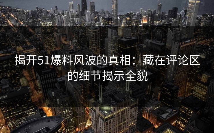 揭开51爆料风波的真相：藏在评论区的细节揭示全貌